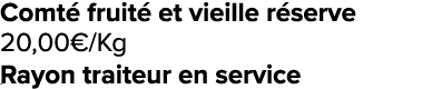 Comt fruit  et vieille r serve 20,00€/Kg ﻿﻿ ﻿﻿ Rayon traiteur en service ﻿﻿ ﻿﻿ ﻿﻿ ﻿REF. :7044578﻿ 