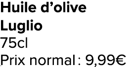 Huile d’olive Luglio 75cl Prix normal : 9,99€ ﻿﻿ ﻿﻿ ﻿﻿ ﻿﻿ ﻿﻿ ﻿﻿ ﻿REF. :7044578﻿ 